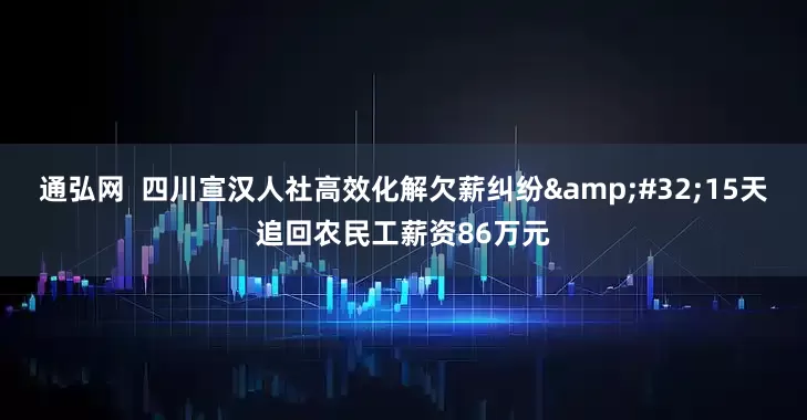 通弘网  四川宣汉人社高效化解欠薪纠纷 15天追回农民工薪资86万元