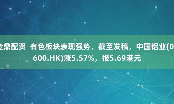 金鼎配资  有色板块表现强势，截至发稿，中国铝业(02600.HK)涨5.57%，报5.69港元