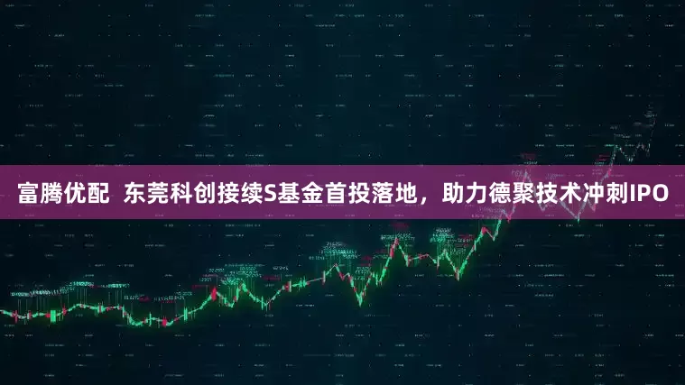富腾优配  东莞科创接续S基金首投落地，助力德聚技术冲刺IPO