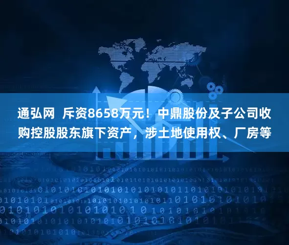 通弘网  斥资8658万元！中鼎股份及子公司收购控股股东旗下资产，涉土地使用权、厂房等