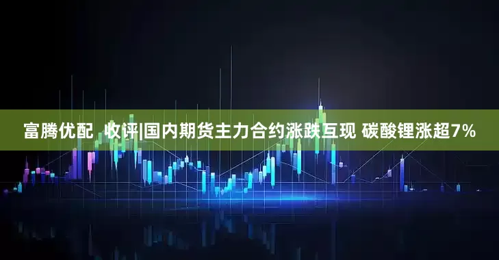 富腾优配 收评|国内期货主力合约涨跌互现 碳酸锂涨超7%