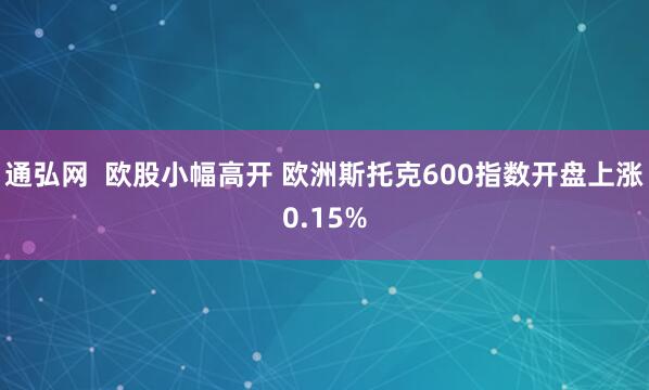 通弘网  欧股小幅高开 欧洲斯托克600指数开盘上涨0.15%