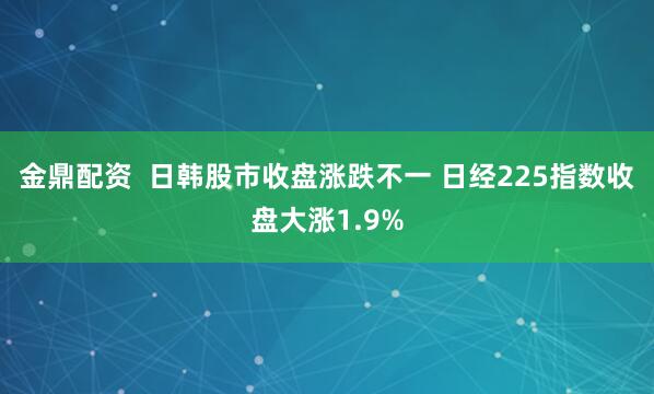 金鼎配资  日韩股市收盘涨跌不一 日经225指数收盘大涨1.9%