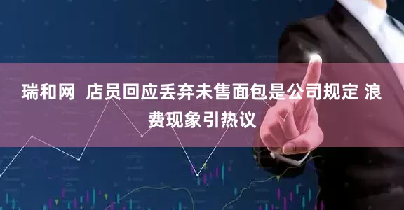 瑞和网  店员回应丢弃未售面包是公司规定 浪费现象引热议