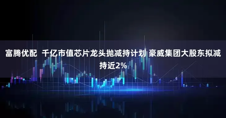 富腾优配  千亿市值芯片龙头抛减持计划 豪威集团大股东拟减持近2%