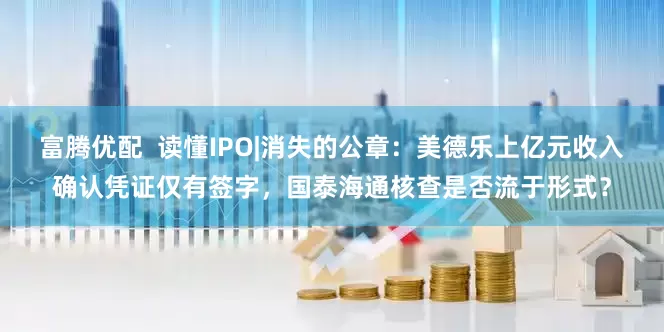 富腾优配  读懂IPO|消失的公章：美德乐上亿元收入确认凭证仅有签字，国泰海通核查是否流于形式？
