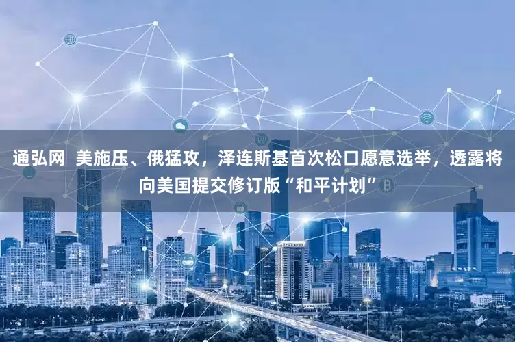 通弘网  美施压、俄猛攻，泽连斯基首次松口愿意选举，透露将向美国提交修订版“和平计划”