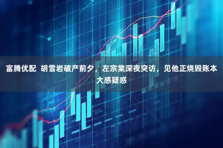 富腾优配  胡雪岩破产前夕，左宗棠深夜突访，见他正烧毁账本大感疑惑