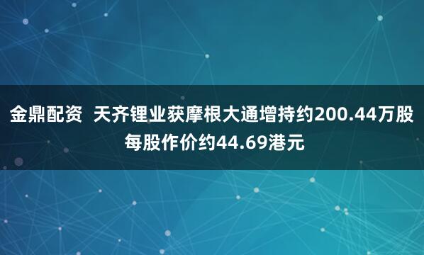 金鼎配资  天齐锂业获摩根大通增持约200.44万股 每股作价约44.69港元