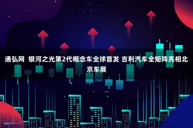 通弘网  银河之光第2代概念车全球首发 吉利汽车全矩阵亮相北京车展