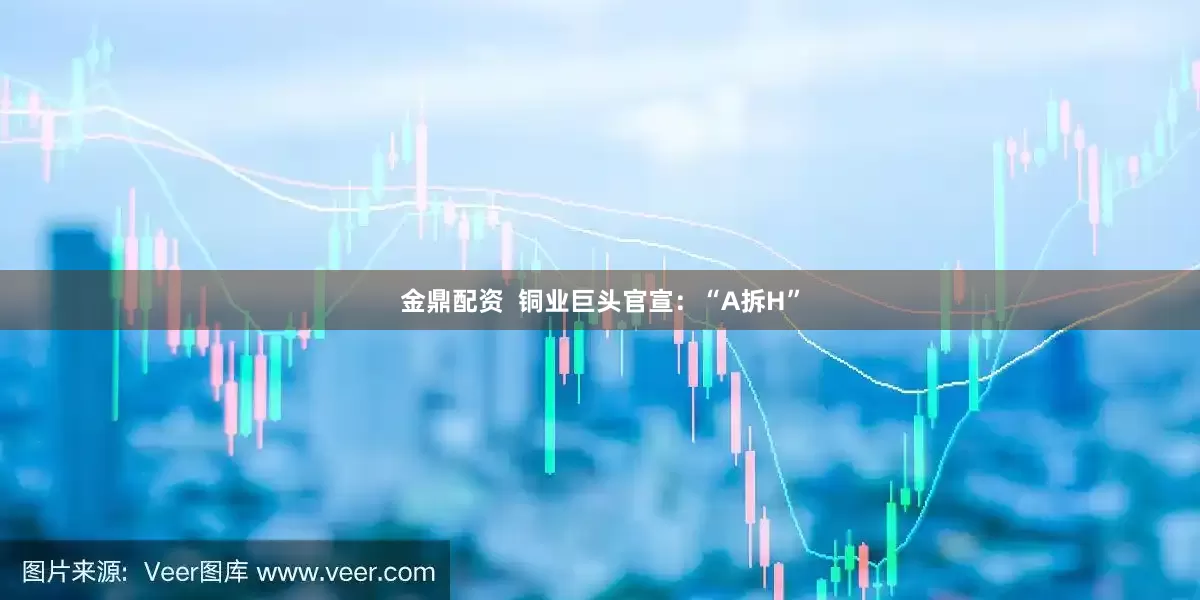 金鼎配资  铜业巨头官宣：“A拆H”